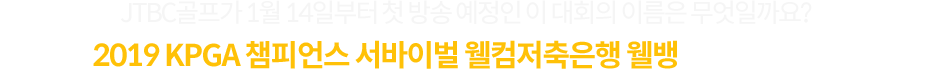 JTBC골프가 1월 14일부터 첫 방송 예정인 이 대회의 이름은 무엇일까요? KPGA 챔피언스 서바이벌 2019 웰컴저축은행 웰뱅